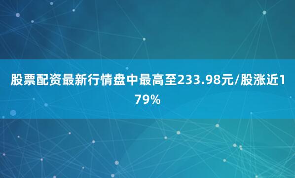股票配资最新行情盘中最高至233.98元/股涨近179%