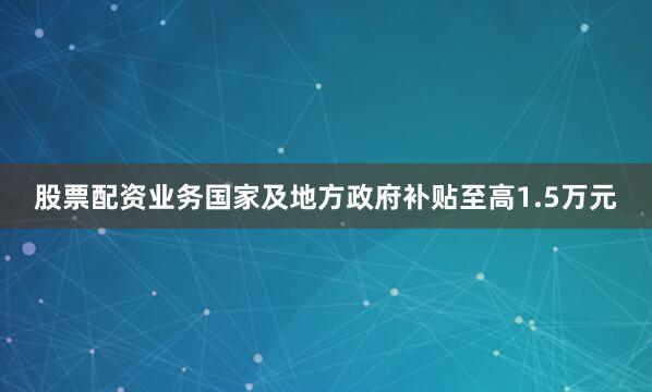 股票配资业务国家及地方政府补贴至高1.5万元