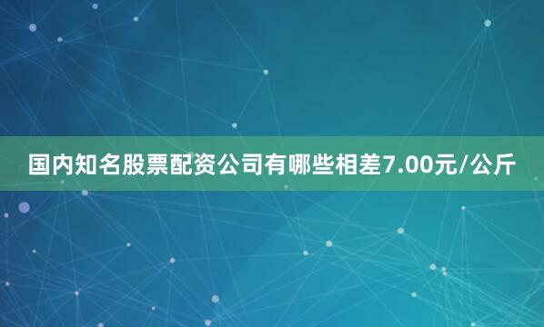 国内知名股票配资公司有哪些相差7.00元/公斤