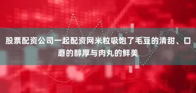 股票配资公司一起配资网米粒吸饱了毛豆的清甜、口蘑的醇厚与肉丸的鲜美