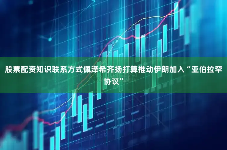 股票配资知识联系方式佩泽希齐扬打算推动伊朗加入“亚伯拉罕协议”