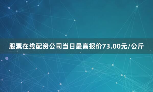 股票在线配资公司当日最高报价73.00元/公斤