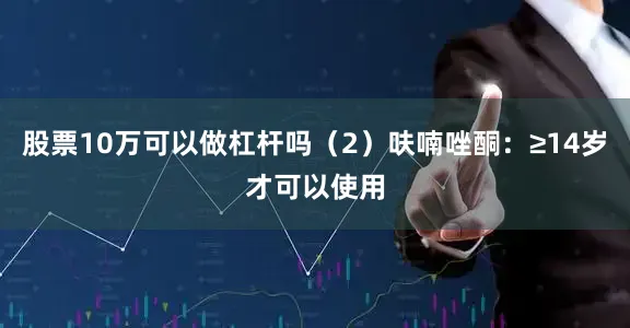 股票10万可以做杠杆吗（2）呋喃唑酮：≥14岁才可以使用