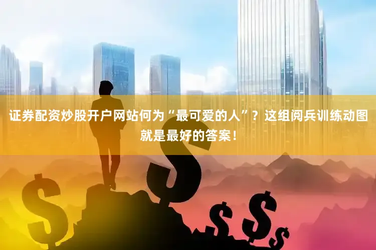 证券配资炒股开户网站何为“最可爱的人”？这组阅兵训练动图就是最好的答案！