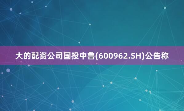 大的配资公司国投中鲁(600962.SH)公告称
