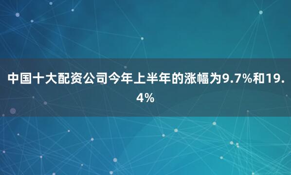 中国十大配资公司今年上半年的涨幅为9.7%和19.4%