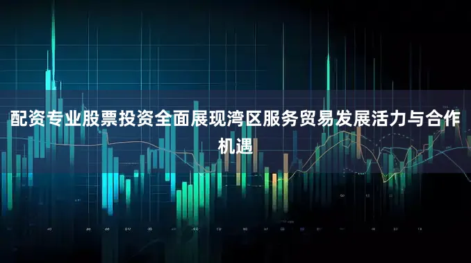 配资专业股票投资全面展现湾区服务贸易发展活力与合作机遇