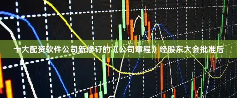 十大配资软件公司新修订的《公司章程》经股东大会批准后