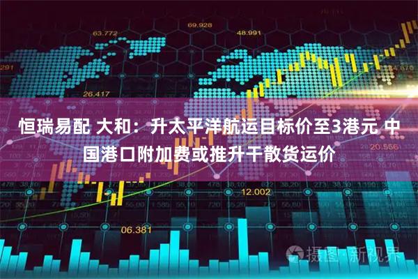 恒瑞易配 大和：升太平洋航运目标价至3港元 中国港口附加费或推升干散货运价
