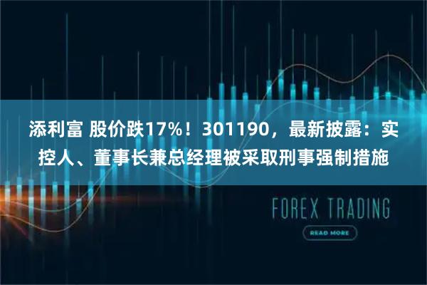 添利富 股价跌17%！301190，最新披露：实控人、董事长兼总经理被采取刑事强制措施