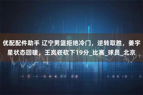 优配配件助手 辽宁男篮拒绝冷门，逆转取胜，姜宇星状态回暖，王岚嵚砍下19分_比赛_球员_北京