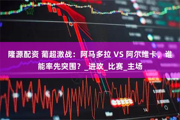 隆源配资 葡超激战：阿马多拉 VS 阿尔维卡，谁能率先突围？_进攻_比赛_主场