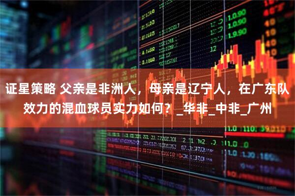 证星策略 父亲是非洲人，母亲是辽宁人，在广东队效力的混血球员实力如何？_华非_中非_广州