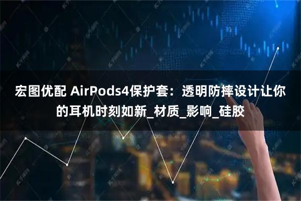 宏图优配 AirPods4保护套：透明防摔设计让你的耳机时刻如新_材质_影响_硅胶