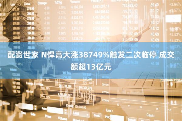 配资世家 N悍高大涨38749%触发二次临停 成交额超13亿元