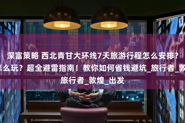 深富策略 西北青甘大环线7天旅游行程怎么安排？去西北怎么玩？超全避雷指南！教你如何省钱避坑_旅行者_敦煌_出发