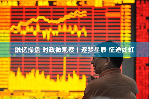 融亿操盘 时政微观察丨逐梦星辰 征途如虹