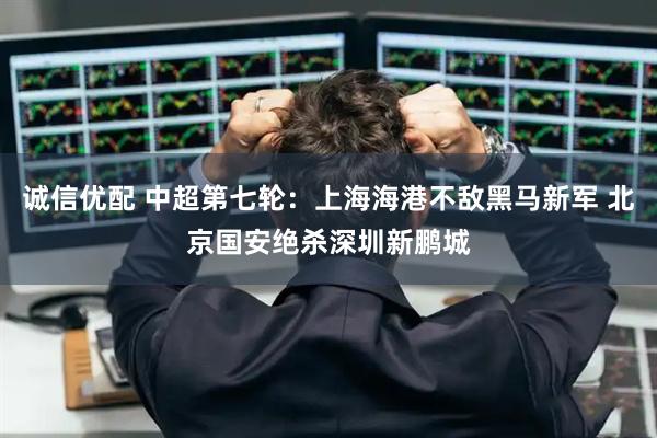 诚信优配 中超第七轮：上海海港不敌黑马新军 北京国安绝杀深圳新鹏城