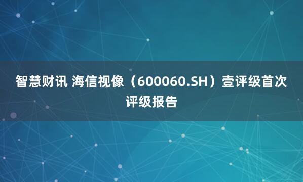智慧财讯 海信视像（600060.SH）壹评级首次评级报告