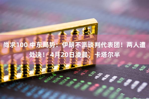 尚求100 中东局势：伊朗不派谈判代表团！两人遭处决！ 4月20日凌晨，卡塔尔半