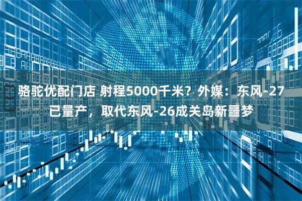骆驼优配门店 射程5000千米？外媒：东风-27已量产，取代东风-26成关岛新噩梦