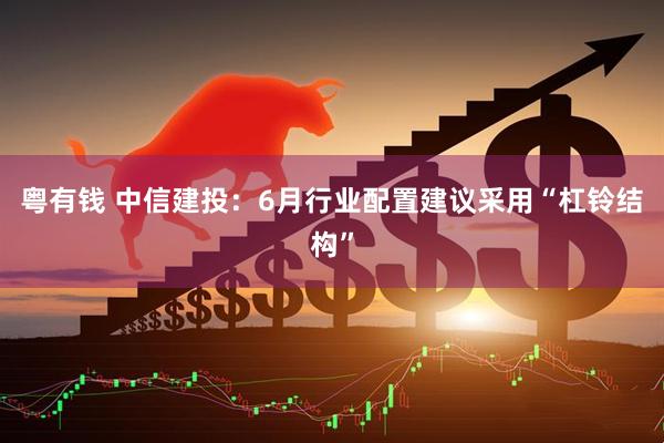 粤有钱 中信建投：6月行业配置建议采用“杠铃结构”