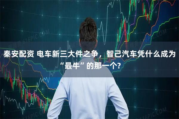 秦安配资 电车新三大件之争，智己汽车凭什么成为“最牛”的那一个?